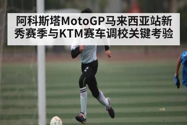 阿科斯塔MotoGP马来西亚站新秀赛季与KTM赛车调校关键考验